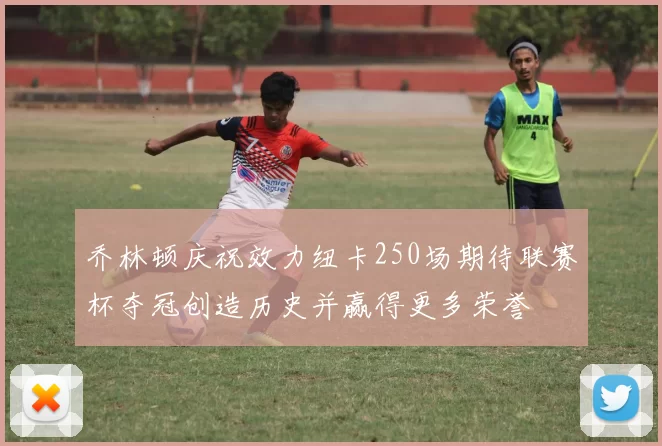 乔林顿庆祝效力纽卡250场期待联赛杯夺冠创造历史并赢得更多荣誉