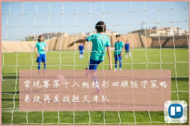 常规赛第十八轮精彩回顾防守策略奏效再度战胜天津队