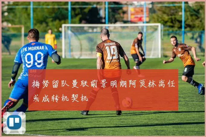梅努留队曼联前景明朗阿莫林离任或成转机契机